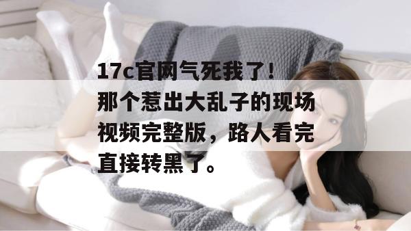 17c官网气死我了！那个惹出大乱子的现场视频完整版，路人看完直接转黑了。
