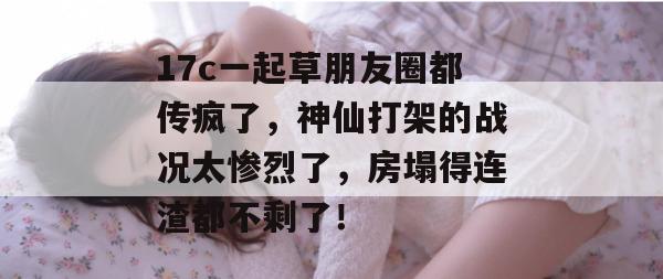 17c一起草朋友圈都传疯了，神仙打架的战况太惨烈了，房塌得连渣都不剩了！