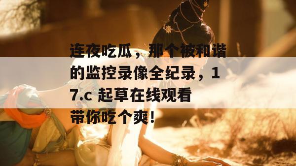 连夜吃瓜，那个被和谐的监控录像全纪录，17.c 起草在线观看带你吃个爽！