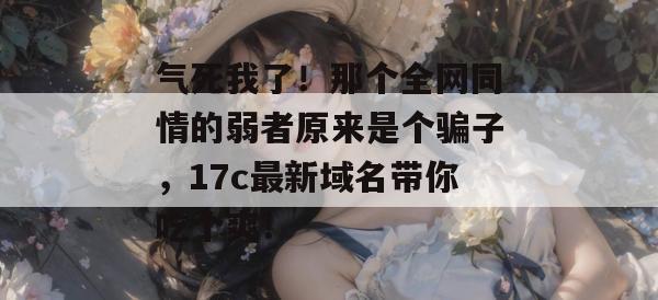 气死我了！那个全网同情的弱者原来是个骗子，17c最新域名带你吃个爽！