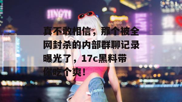 真不敢相信，那个被全网封杀的内部群聊记录曝光了，17c黑料带你吃个爽！