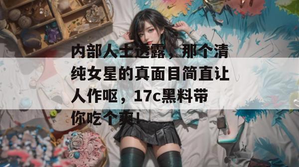 内部人士透露，那个清纯女星的真面目简直让人作呕，17c黑料带你吃个爽！