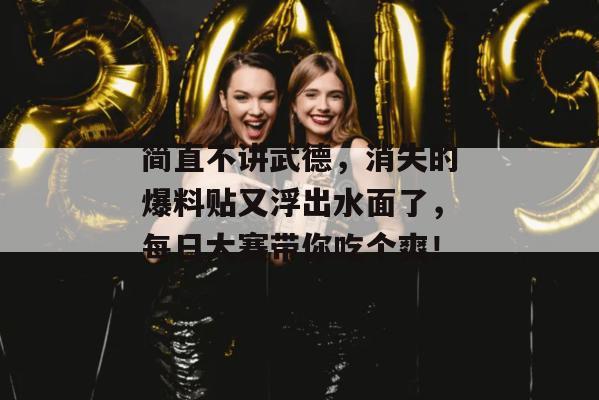 简直不讲武德，消失的爆料贴又浮出水面了，每日大赛带你吃个爽！