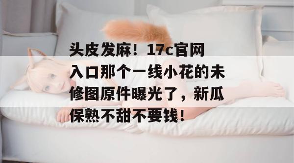 头皮发麻！17c官网入口那个一线小花的未修图原件曝光了，新瓜保熟不甜不要钱！