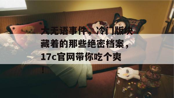 大无语事件，冷门版块藏着的那些绝密档案，17c官网带你吃个爽！