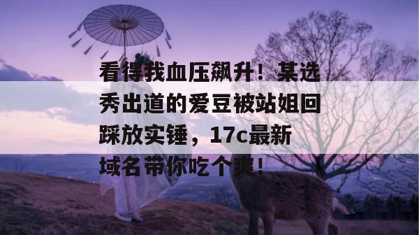 看得我血压飙升！某选秀出道的爱豆被站姐回踩放实锤，17c最新域名带你吃个爽！