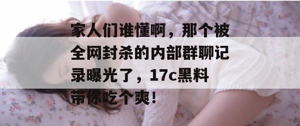 家人们谁懂啊，那个被全网封杀的内部群聊记录曝光了，17c黑料带你吃个爽！