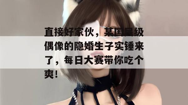 直接好家伙，某国民级偶像的隐婚生子实锤来了，每日大赛带你吃个爽！