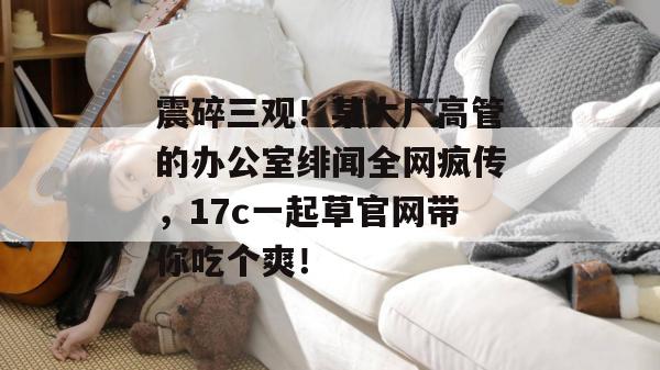 震碎三观！某大厂高管的办公室绯闻全网疯传，17c一起草官网带你吃个爽！