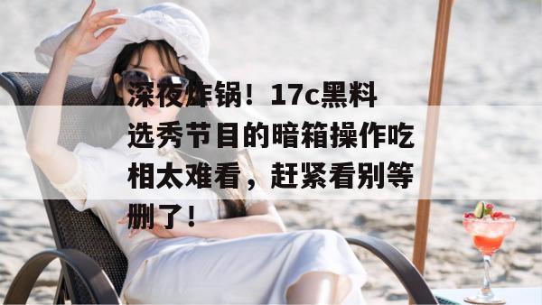 深夜炸锅！17c黑料选秀节目的暗箱操作吃相太难看，赶紧看别等删了！