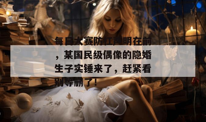 每日大赛防杠声明在前，某国民级偶像的隐婚生子实锤来了，赶紧看别等删了！
