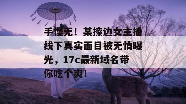 手慢无！某擦边女主播线下真实面目被无情曝光，17c最新域名带你吃个爽！