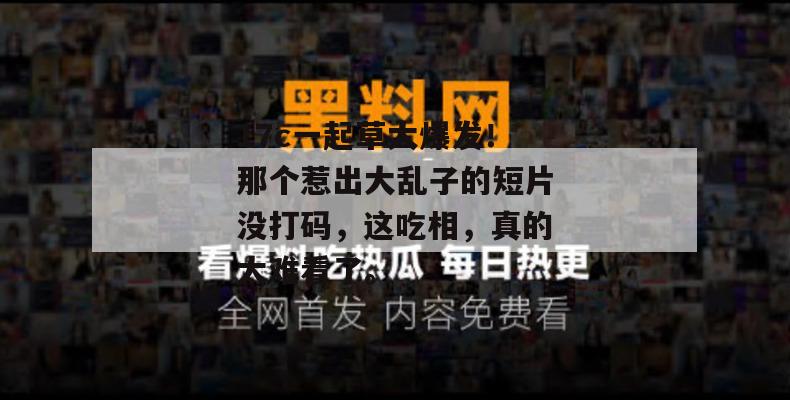 17c一起草大爆发！那个惹出大乱子的短片没打码，这吃相，真的太难看了。