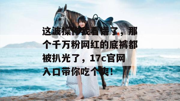 这波操作我看懵了，那个千万粉网红的底裤都被扒光了，17c官网入口带你吃个爽！