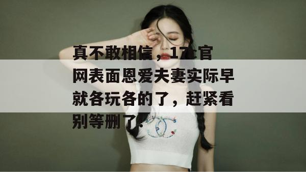 真不敢相信，17c官网表面恩爱夫妻实际早就各玩各的了，赶紧看别等删了！