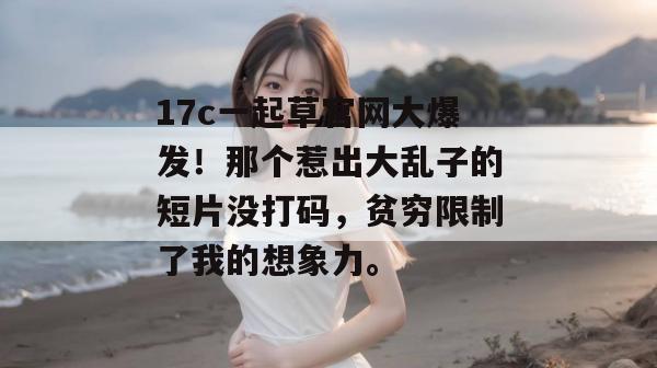17c一起草官网大爆发！那个惹出大乱子的短片没打码，贫穷限制了我的想象力。